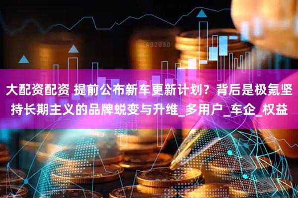 大配资配资 提前公布新车更新计划？背后是极氪坚持长期主义的品牌蜕变与升维_多用户_车企_权益