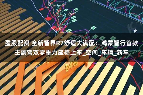 盈股配资 全新智界R7舒适大满配：鸿蒙智行首款主副驾双零重力座椅上车_空间_车辆_新车