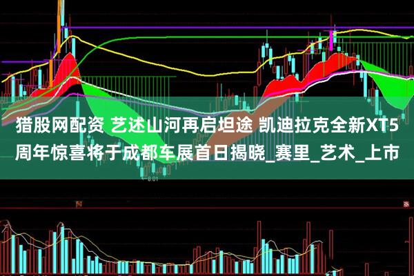 猎股网配资 艺述山河再启坦途 凯迪拉克全新XT5周年惊喜将于成都车展首日揭晓_赛里_艺术_上市