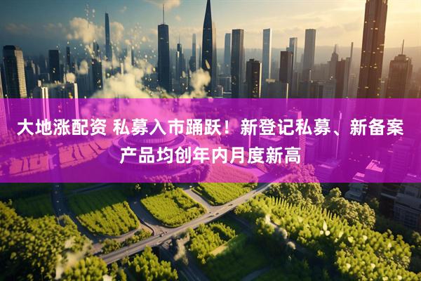 大地涨配资 私募入市踊跃！新登记私募、新备案产品均创年内月度新高