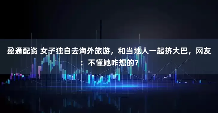 盈通配资 女子独自去海外旅游，和当地人一起挤大巴，网友：不懂她咋想的？