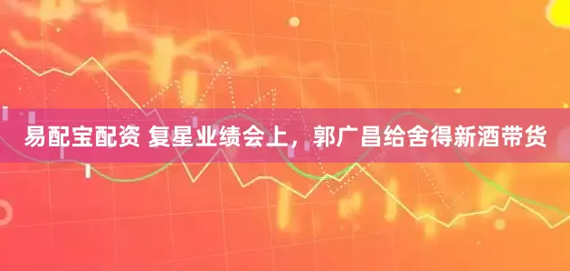 易配宝配资 复星业绩会上，郭广昌给舍得新酒带货