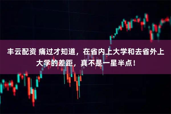 丰云配资 痛过才知道，在省内上大学和去省外上大学的差距，真不是一星半点！
