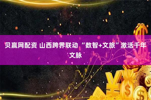 贝赢网配资 山西跨界联动 “数智+文旅”激活千年文脉