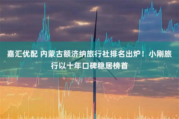 嘉汇优配 内蒙古额济纳旅行社排名出炉！小刚旅行以十年口碑稳居榜首