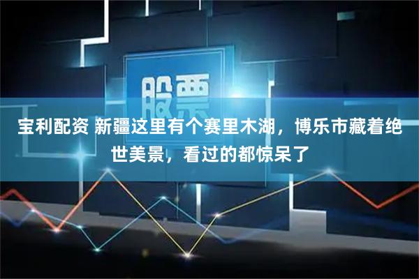 宝利配资 新疆这里有个赛里木湖，博乐市藏着绝世美景，看过的都惊呆了