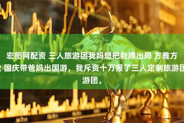 宏图网配资 三人旅游团我妈想把我踢出局 方雅方盈 国庆带爸妈出国游，我斥资十万报了三人定制旅游团。