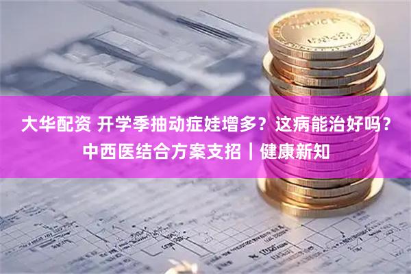 大华配资 开学季抽动症娃增多？这病能治好吗？中西医结合方案支招｜健康新知