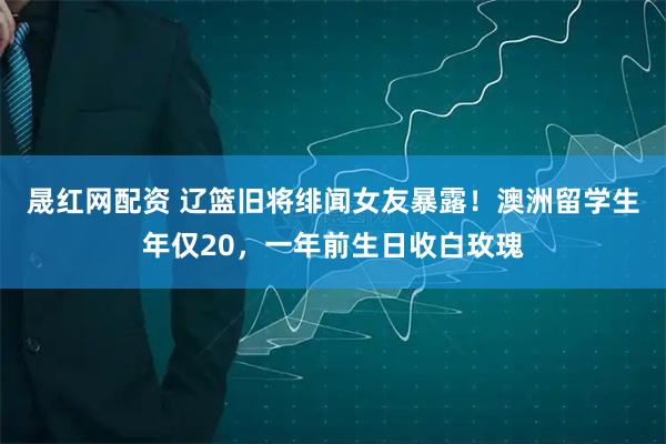晟红网配资 辽篮旧将绯闻女友暴露！澳洲留学生年仅20，一年前生日收白玫瑰