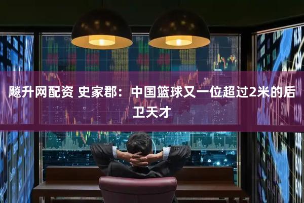飚升网配资 史家郡：中国篮球又一位超过2米的后卫天才