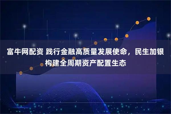 富牛网配资 践行金融高质量发展使命，民生加银构建全周期资产配置生态