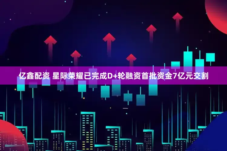亿鑫配资 星际荣耀已完成D+轮融资首批资金7亿元交割