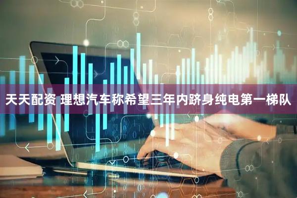 天天配资 理想汽车称希望三年内跻身纯电第一梯队
