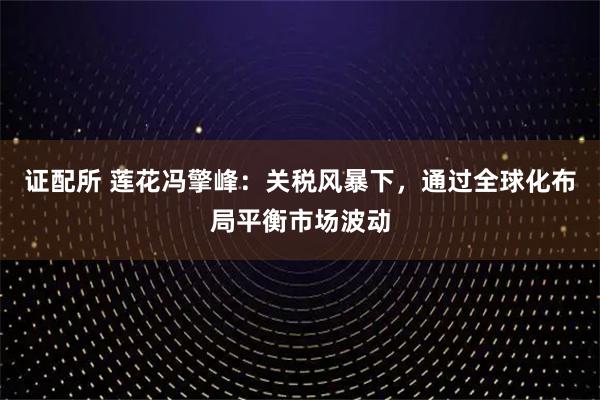 证配所 莲花冯擎峰：关税风暴下，通过全球化布局平衡市场波动