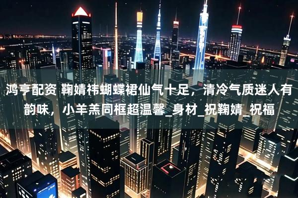鸿亨配资 鞠婧祎蝴蝶裙仙气十足，清冷气质迷人有韵味，小羊羔同框超温馨_身材_祝鞠婧_祝福
