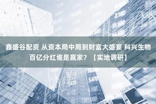 鑫盛谷配资 从资本局中局到财富大盛宴 科兴生物百亿分红谁是赢家？【实地调研】