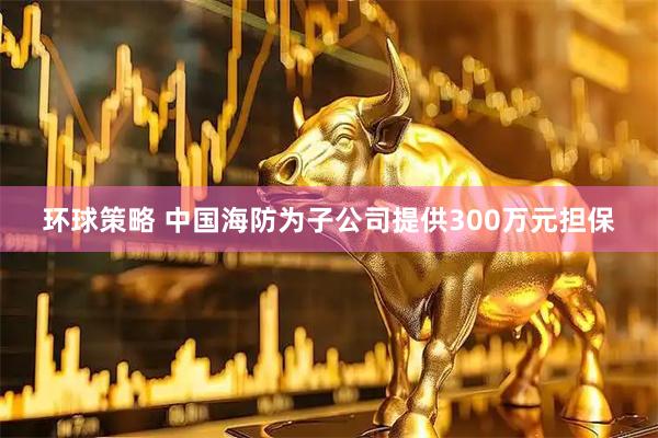 环球策略 中国海防为子公司提供300万元担保