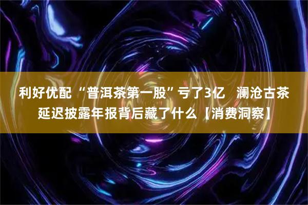 利好优配 “普洱茶第一股”亏了3亿   澜沧古茶延迟披露年报背后藏了什么【消费洞察】
