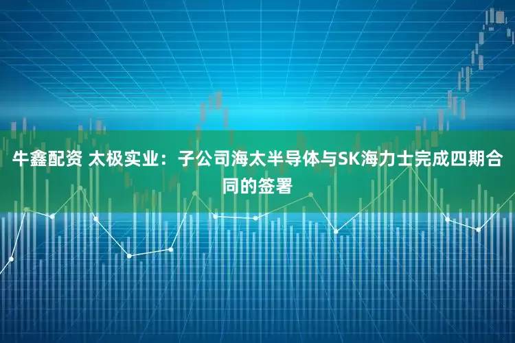 牛鑫配资 太极实业：子公司海太半导体与SK海力士完成四期合同的签署