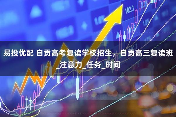 易投优配 自贡高考复读学校招生，自贡高三复读班_注意力_任务_时间
