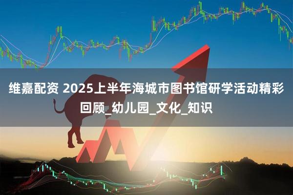 维嘉配资 2025上半年海城市图书馆研学活动精彩回顾_幼儿园_文化_知识