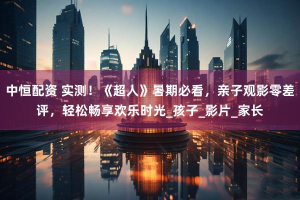 中恒配资 实测！《超人》暑期必看，亲子观影零差评，轻松畅享欢乐时光_孩子_影片_家长