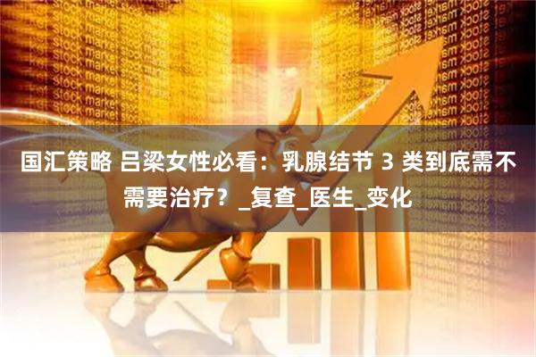 国汇策略 吕梁女性必看：乳腺结节 3 类到底需不需要治疗？_复查_医生_变化