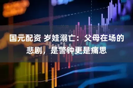 国元配资 岁娃溺亡：父母在场的悲剧，是警钟更是痛思
