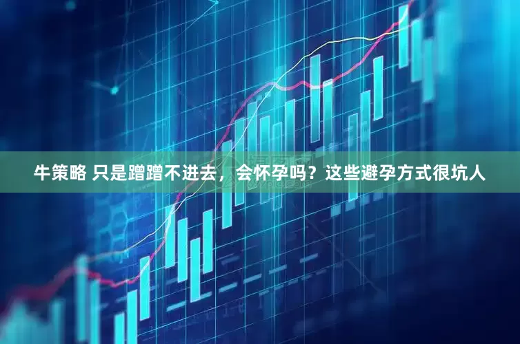 牛策略 只是蹭蹭不进去，会怀孕吗？这些避孕方式很坑人