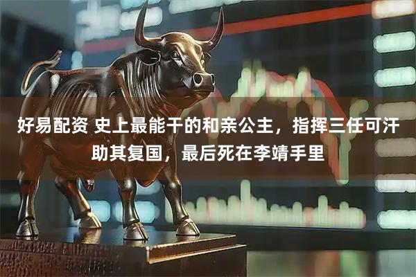 好易配资 史上最能干的和亲公主，指挥三任可汗助其复国，最后死在李靖手里