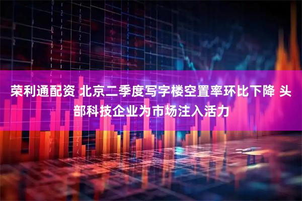 荣利通配资 北京二季度写字楼空置率环比下降 头部科技企业为市场注入活力