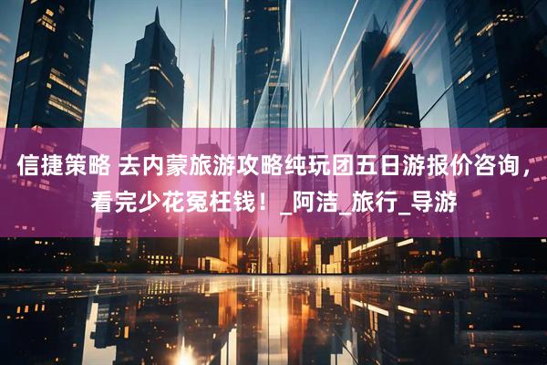 信捷策略 去内蒙旅游攻略纯玩团五日游报价咨询，看完少花冤枉钱！_阿洁_旅行_导游