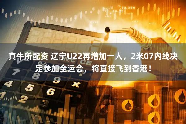 真牛所配资 辽宁U22再增加一人，2米07内线决定参加全运会，将直接飞到香港！