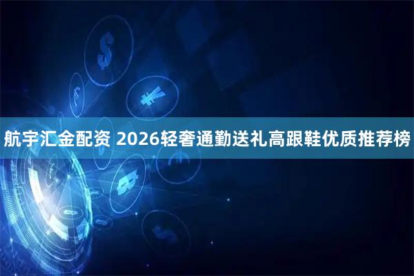 航宇汇金配资 2026轻奢通勤送礼高跟鞋优质推荐榜