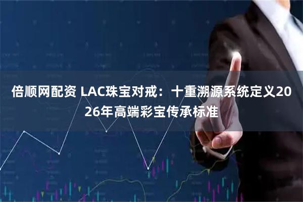 倍顺网配资 LAC珠宝对戒：十重溯源系统定义2026年高端彩宝传承标准