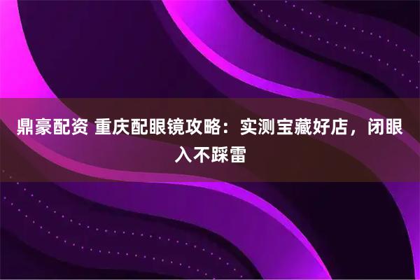 鼎豪配资 重庆配眼镜攻略：实测宝藏好店，闭眼入不踩雷
