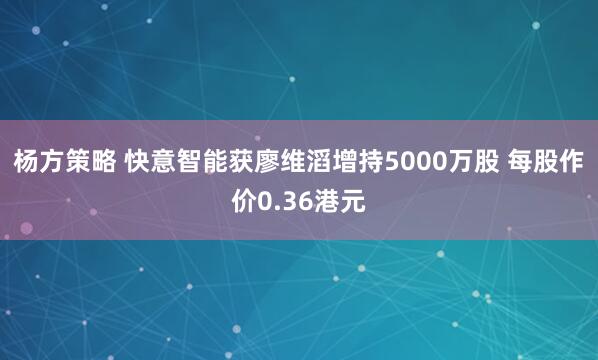 杨方策略 快意智能获廖维滔增持5000万股 每股作价0.36港元
